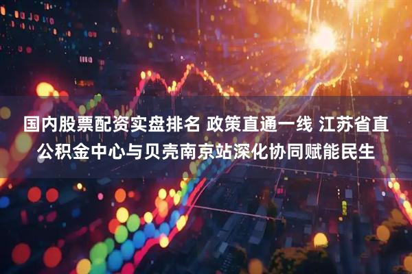 国内股票配资实盘排名 政策直通一线 江苏省直公积金中心与贝壳南京站深化协同赋能民生