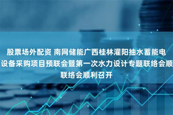 股票场外配资 南网储能广西桂林灌阳抽水蓄能电站机组设备采购项目预联会暨第一次水力设计专题联络会顺利召开