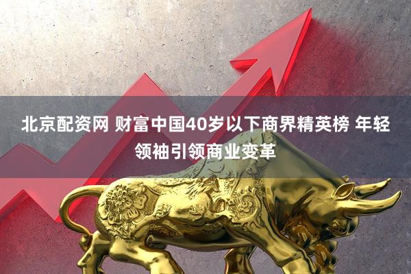 北京配资网 财富中国40岁以下商界精英榜 年轻领袖引领商业变革