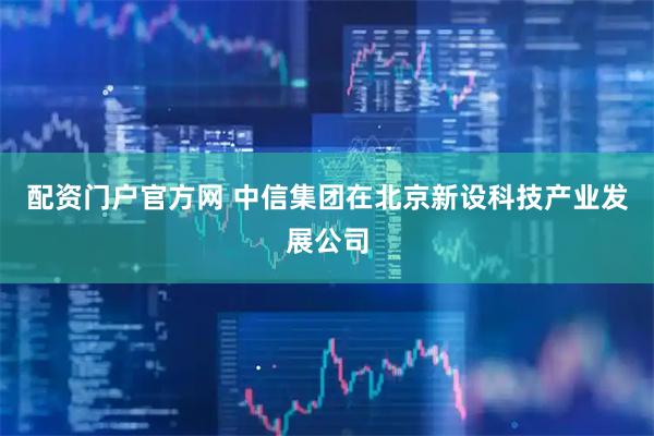 配资门户官方网 中信集团在北京新设科技产业发展公司