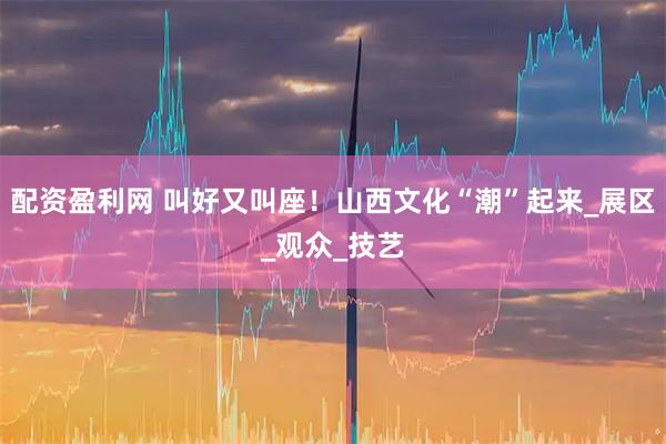配资盈利网 叫好又叫座！山西文化“潮”起来_展区_观众_技艺