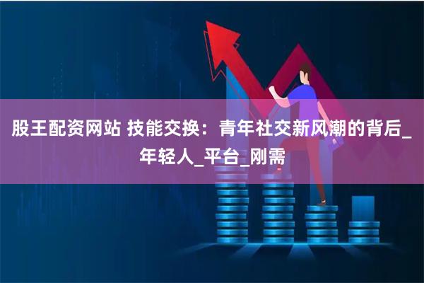 股王配资网站 技能交换：青年社交新风潮的背后_年轻人_平台_刚需